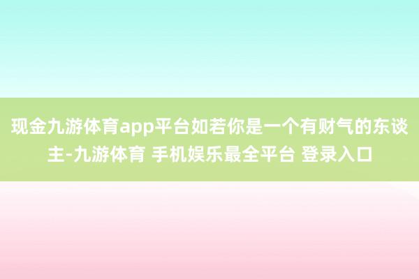 现金九游体育app平台如若你是一个有财气的东谈主-九游体育 手机娱乐最全平台 登录入口