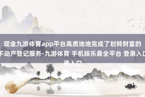 现金九游体育app平台高质地地完成了划转财富的不动产登记服务-九游体育 手机娱乐最全平台 登录入口