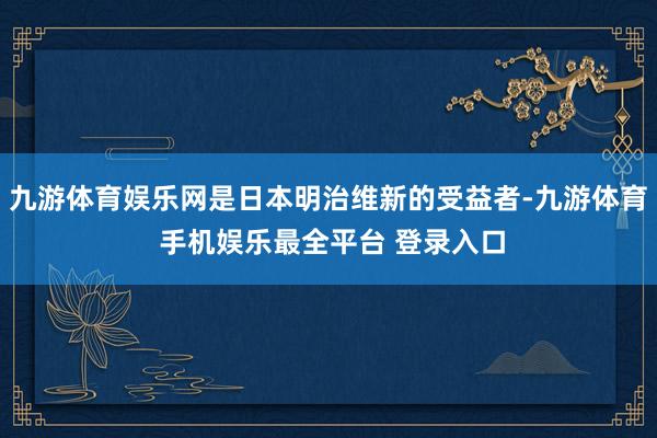 九游体育娱乐网是日本明治维新的受益者-九游体育 手机娱乐最全平台 登录入口
