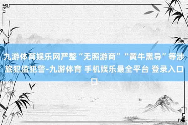九游体育娱乐网严整“无照游商”“黄牛黑导”等涉旅犯监犯警-九游体育 手机娱乐最全平台 登录入口