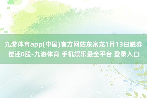 九游体育app(中国)官方网站东富龙1月13日融券偿还0股-九游体育 手机娱乐最全平台 登录入口