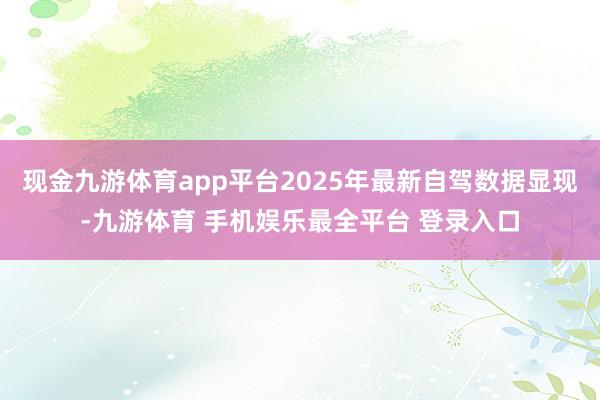 现金九游体育app平台2025年最新自驾数据显现-九游体育 手机娱乐最全平台 登录入口