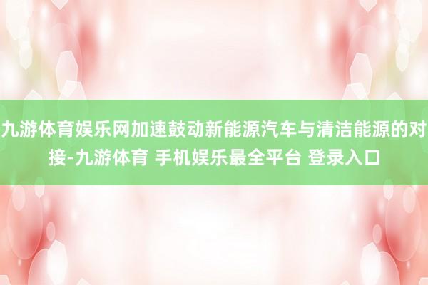 九游体育娱乐网加速鼓动新能源汽车与清洁能源的对接-九游体育 手机娱乐最全平台 登录入口