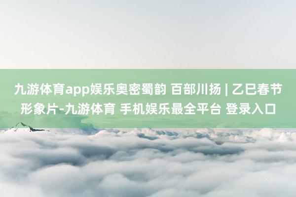九游体育app娱乐奥密蜀韵 百部川扬 | 乙巳春节形象片-九游体育 手机娱乐最全平台 登录入口