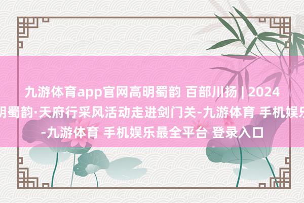 九游体育app官网高明蜀韵 百部川扬 | 2024海外微短剧大赛 高明蜀韵·天府行采风活动走进剑门关-九游体育 手机娱乐最全平台 登录入口
