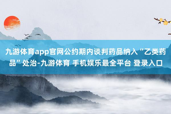 九游体育app官网公约期内谈判药品纳入“乙类药品”处治-九游体育 手机娱乐最全平台 登录入口