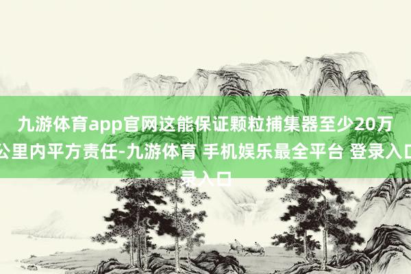 九游体育app官网这能保证颗粒捕集器至少20万公里内平方责任-九游体育 手机娱乐最全平台 登录入口