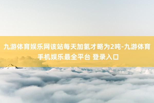 九游体育娱乐网该站每天加氢才略为2吨-九游体育 手机娱乐最全平台 登录入口
