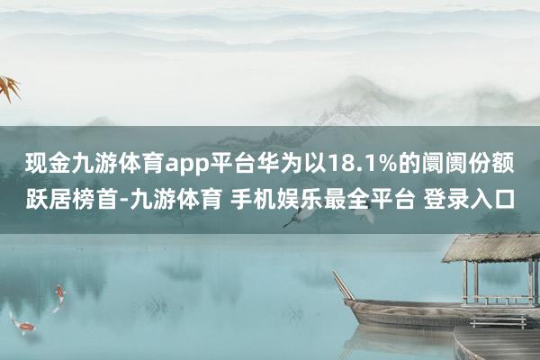 现金九游体育app平台华为以18.1%的阛阓份额跃居榜首-九游体育 手机娱乐最全平台 登录入口