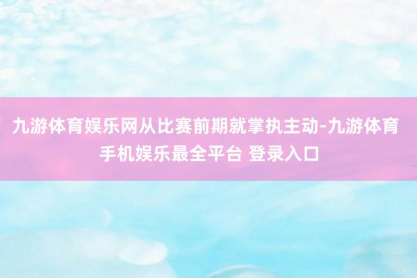 九游体育娱乐网从比赛前期就掌执主动-九游体育 手机娱乐最全平台 登录入口