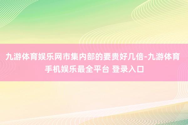 九游体育娱乐网市集内部的要贵好几倍-九游体育 手机娱乐最全平台 登录入口