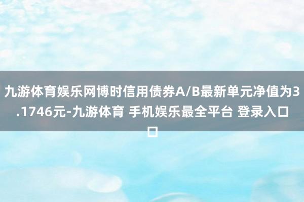 九游体育娱乐网博时信用债券A/B最新单元净值为3.1746元-九游体育 手机娱乐最全平台 登录入口
