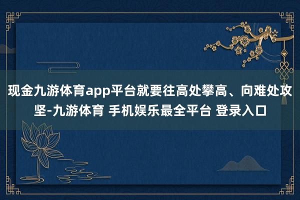 现金九游体育app平台就要往高处攀高、向难处攻坚-九游体育 手机娱乐最全平台 登录入口