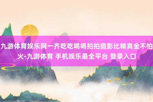 九游体育娱乐网一齐吃吃喝喝拍拍摄影比精真金不怕火-九游体育 手机娱乐最全平台 登录入口