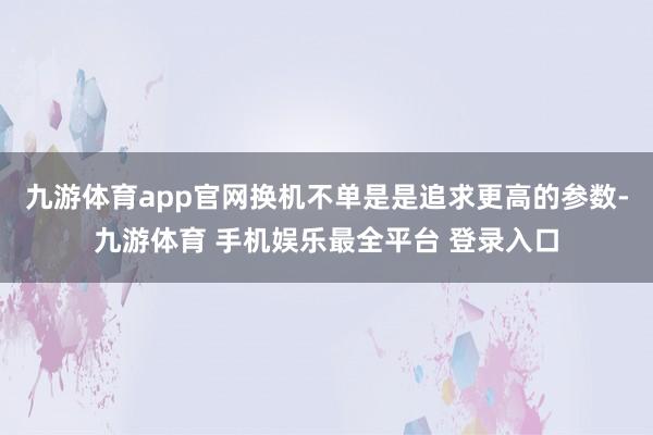 九游体育app官网换机不单是是追求更高的参数-九游体育 手机娱乐最全平台 登录入口