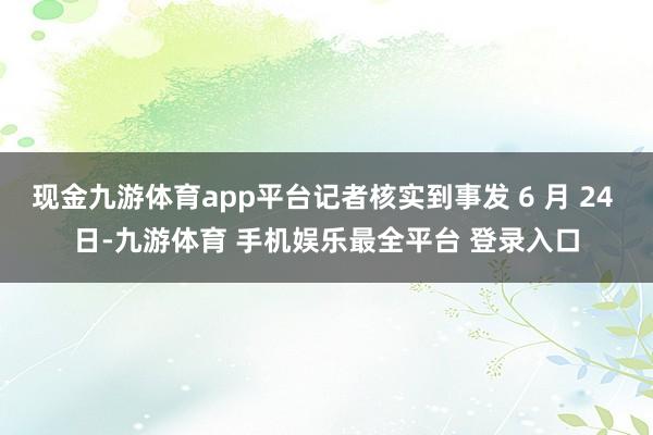 现金九游体育app平台记者核实到事发 6 月 24 日-九游体育 手机娱乐最全平台 登录入口