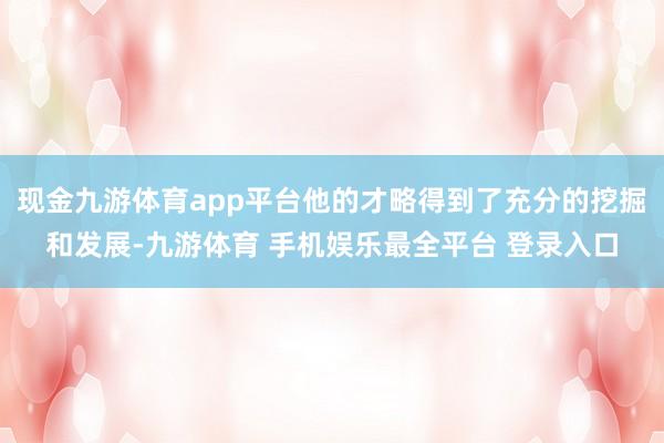 现金九游体育app平台他的才略得到了充分的挖掘和发展-九游体育 手机娱乐最全平台 登录入口