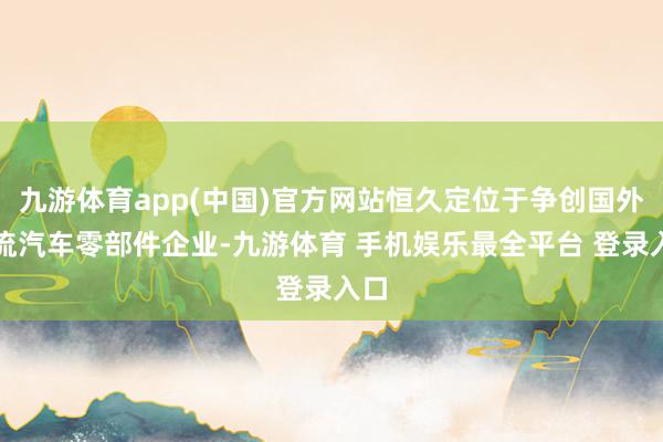 九游体育app(中国)官方网站恒久定位于争创国外一流汽车零部件企业-九游体育 手机娱乐最全平台 登录入口