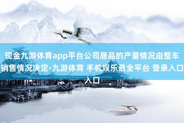 现金九游体育app平台公司居品的产量情况由整车销售情况决定-九游体育 手机娱乐最全平台 登录入口