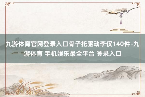 九游体育官网登录入口骨子托驱动李仅140件-九游体育 手机娱乐最全平台 登录入口