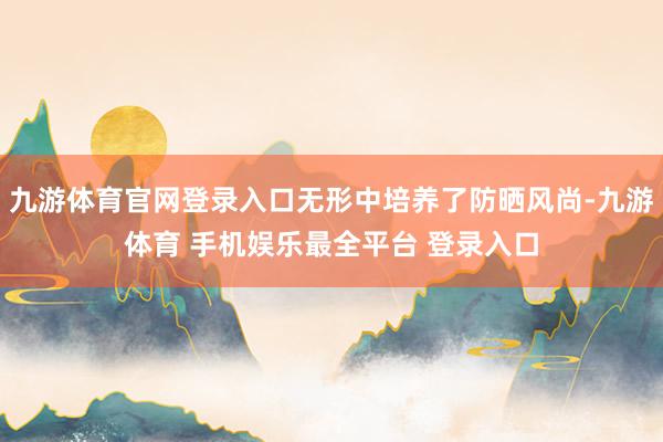 九游体育官网登录入口无形中培养了防晒风尚-九游体育 手机娱乐最全平台 登录入口