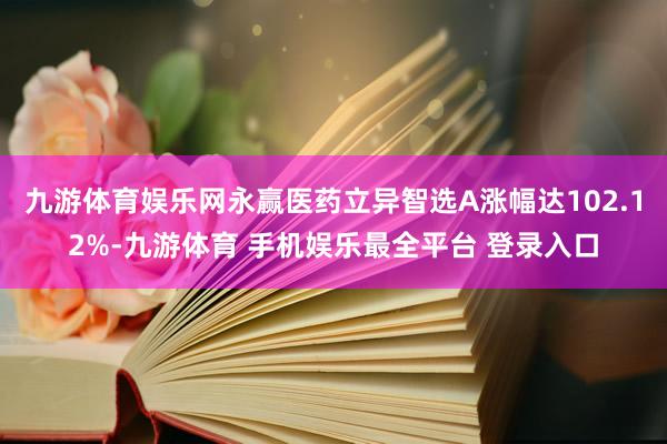 九游体育娱乐网永赢医药立异智选A涨幅达102.12%-九游体育 手机娱乐最全平台 登录入口