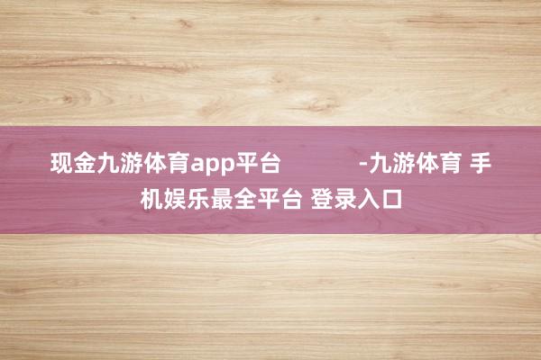 现金九游体育app平台            -九游体育 手机娱乐最全平台 登录入口