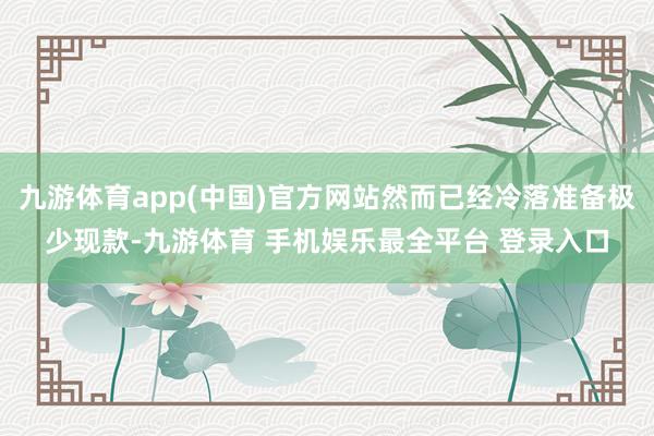 九游体育app(中国)官方网站然而已经冷落准备极少现款-九游体育 手机娱乐最全平台 登录入口