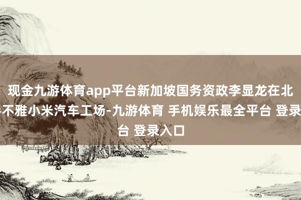 现金九游体育app平台新加坡国务资政李显龙在北京参不雅小米汽车工场-九游体育 手机娱乐最全平台 登录入口