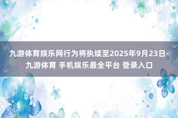 九游体育娱乐网行为将执续至2025年9月23日-九游体育 手机娱乐最全平台 登录入口