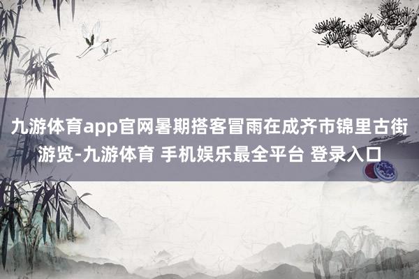 九游体育app官网暑期搭客冒雨在成齐市锦里古街游览-九游体育 手机娱乐最全平台 登录入口
