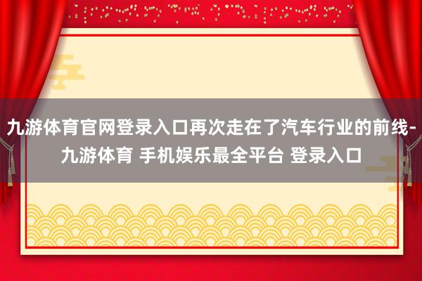 九游体育官网登录入口再次走在了汽车行业的前线-九游体育 手机娱乐最全平台 登录入口