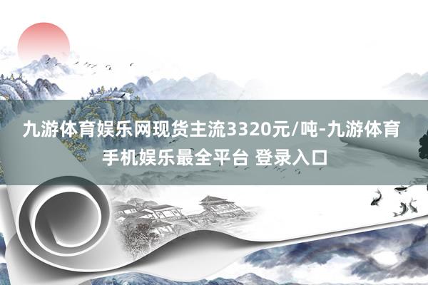 九游体育娱乐网现货主流3320元/吨-九游体育 手机娱乐最全平台 登录入口