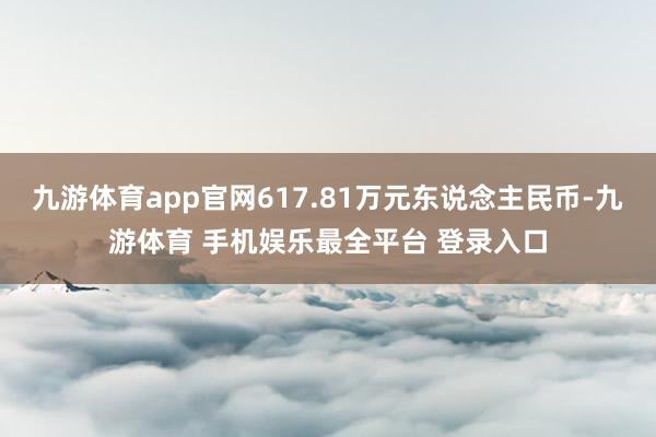 九游体育app官网617.81万元东说念主民币-九游体育 手机娱乐最全平台 登录入口