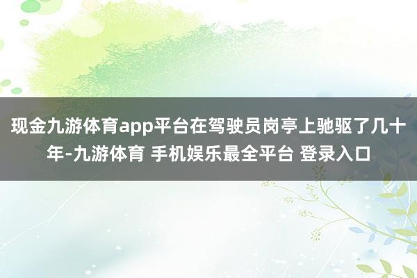 现金九游体育app平台在驾驶员岗亭上驰驱了几十年-九游体育 手机娱乐最全平台 登录入口