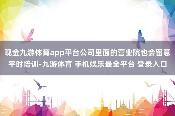 现金九游体育app平台公司里面的营业院也会留意平时培训-九游体育 手机娱乐最全平台 登录入口