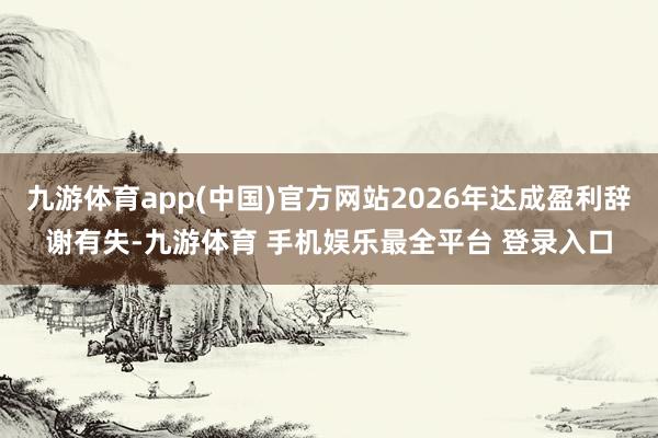 九游体育app(中国)官方网站2026年达成盈利辞谢有失-九游体育 手机娱乐最全平台 登录入口