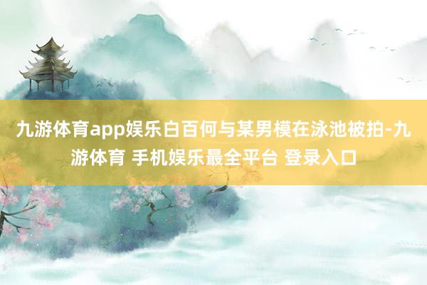 九游体育app娱乐白百何与某男模在泳池被拍-九游体育 手机娱乐最全平台 登录入口