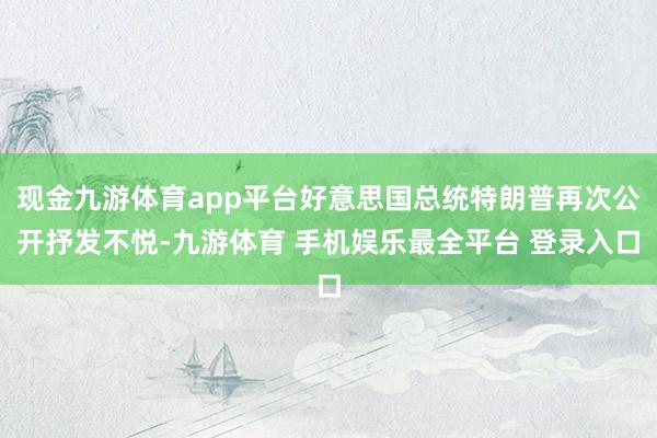 现金九游体育app平台好意思国总统特朗普再次公开抒发不悦-九游体育 手机娱乐最全平台 登录入口