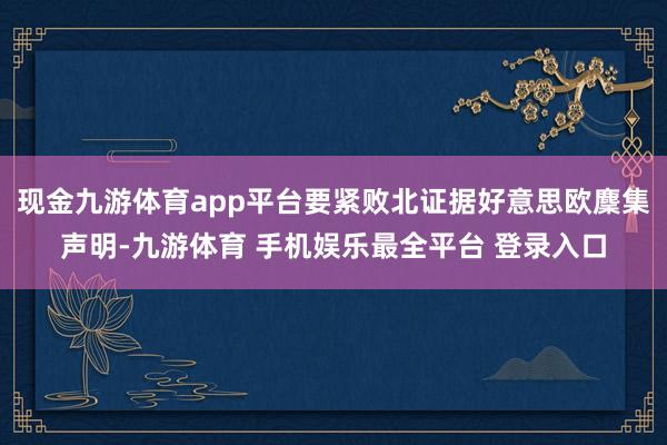 现金九游体育app平台要紧败北证据好意思欧麇集声明-九游体育 手机娱乐最全平台 登录入口