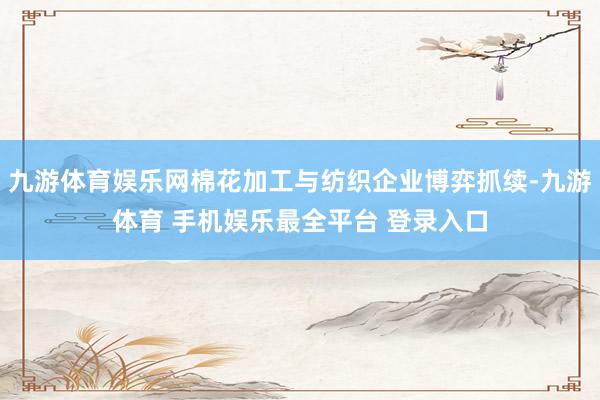 九游体育娱乐网棉花加工与纺织企业博弈抓续-九游体育 手机娱乐最全平台 登录入口