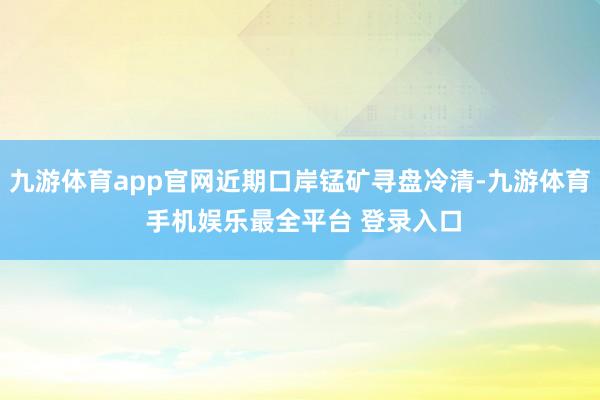 九游体育app官网近期口岸锰矿寻盘冷清-九游体育 手机娱乐最全平台 登录入口