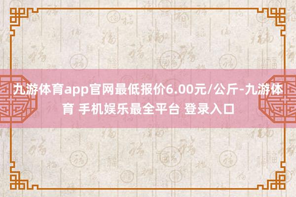 九游体育app官网最低报价6.00元/公斤-九游体育 手机娱乐最全平台 登录入口