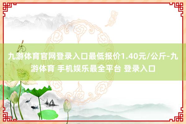 九游体育官网登录入口最低报价1.40元/公斤-九游体育 手机娱乐最全平台 登录入口