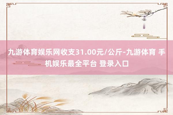 九游体育娱乐网收支31.00元/公斤-九游体育 手机娱乐最全平台 登录入口