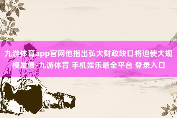 九游体育app官网他指出弘大财政缺口将迫使大规模发债-九游体育 手机娱乐最全平台 登录入口