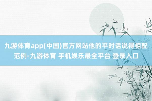 九游体育app(中国)官方网站他的平时话说得相配范例-九游体育 手机娱乐最全平台 登录入口