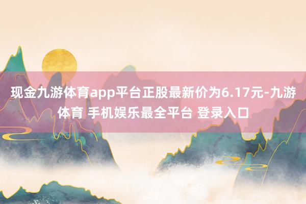 现金九游体育app平台正股最新价为6.17元-九游体育 手机娱乐最全平台 登录入口